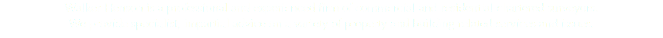 Walker Henson is a professional and experienced firm of commercial and residential chartered surveyors. We provide specialist, impartial advice on a variety of property and building related services and issues.