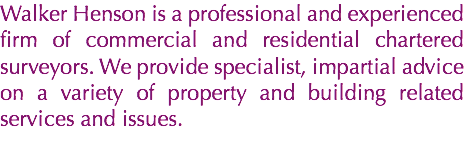 Walker Henson is a professional and experienced firm of commercial and residential chartered surveyors. We provide specialist, impartial advice on a variety of property and building related services and issues.