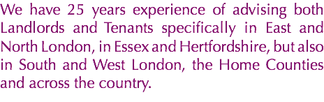 We have 25 years experience of advising both Landlords and Tenants specifically in East and North London, in Essex and Hertfordshire, but also in South and West London, the Home Counties and across the country.