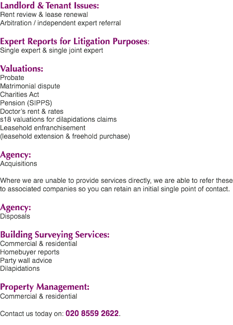Landlord & Tenant Issues: Rent review & lease renewal Arbitration / independent expert referral Expert Reports for Litigation Purposes: Single expert & single joint expert Valuations: Probate Matrimonial dispute Charities Act Pension (SIPPS) Doctor’s rent & rates s18 valuations for dilapidations claims Leasehold enfranchisement (leasehold extension & freehold purchase) Agency: Acquisitions Where we are unable to provide services directly, we are able to refer these to associated companies so you can retain an initial single point of contact. Agency: Disposals Building Surveying Services: Commercial & residential Homebuyer reports Party wall advice Dilapidations Property Management: Commercial & residential Contact us today on: 020 8559 2622.
