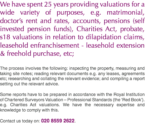 We have spent 25 years providing valuations for a wide variety of purposes, e.g. matrimonial, doctor’s rent and rates, accounts, pensions (self invested pension funds), Charities Act, probate, s18 valuations in relation to dilapidation claims, leasehold enfranchisement - leasehold extension & freehold purchase, etc; The process involves the following: inspecting the property, measuring and taking site notes; reading relevant documents e.g. any leases, agreements etc; researching and collating the relevant evidence; and compiling a report setting out the relevant advice. Some reports have to be prepared in accordance with the Royal Institution of Chartered Surveyors Valuation – Professional Standards (the ‘Red Book’). e.g. Charities Act valuations. We have the necessary expertise and knowledge to comply with this. Contact us today on: 020 8559 2622.