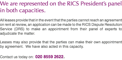 We are represented on the RICS President’s panel in both capacities. All leases provide that in the event that the parties cannot reach an agreement on rent at review, an application can be made to the RICS Dispute Resolution Service (DRS) to make an appointment from their panel of experts to adjudicate the matter. Leases may also provide that the parties can make their own appointment by agreement. We have also acted in this capacity. Contact us today on: 020 8559 2622.