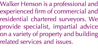 Walker Henson is a professional and experienced firm of commercial and residential chartered surveyors. We provide specialist, impartial advice on a variety of property and building related services and issues.