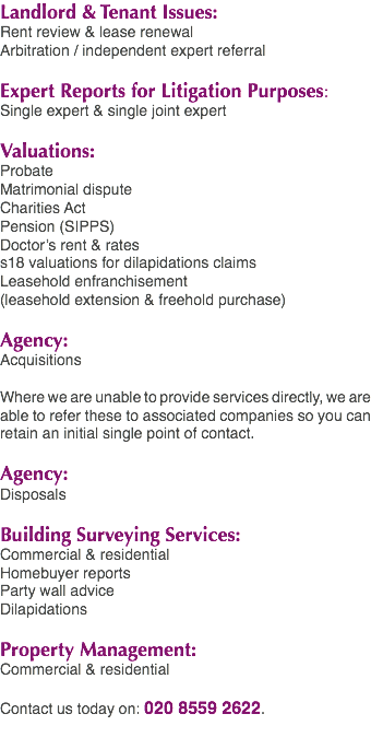 Landlord & Tenant Issues: Rent review & lease renewal Arbitration / independent expert referral Expert Reports for Litigation Purposes: Single expert & single joint expert Valuations: Probate Matrimonial dispute Charities Act Pension (SIPPS) Doctor’s rent & rates s18 valuations for dilapidations claims Leasehold enfranchisement (leasehold extension & freehold purchase) Agency: Acquisitions Where we are unable to provide services directly, we are able to refer these to associated companies so you can retain an initial single point of contact. Agency: Disposals Building Surveying Services: Commercial & residential Homebuyer reports Party wall advice Dilapidations Property Management: Commercial & residential Contact us today on: 020 8559 2622.