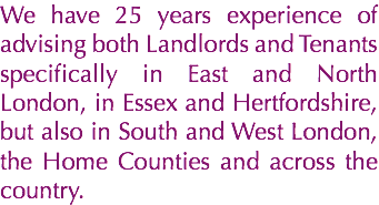 We have 25 years experience of advising both Landlords and Tenants specifically in East and North London, in Essex and Hertfordshire, but also in South and West London, the Home Counties and across the country.