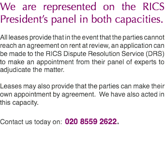 We are represented on the RICS President’s panel in both capacities. All leases provide that in the event that the parties cannot reach an agreement on rent at review, an application can be made to the RICS Dispute Resolution Service (DRS) to make an appointment from their panel of experts to adjudicate the matter. Leases may also provide that the parties can make their own appointment by agreement. We have also acted in this capacity. Contact us today on: 020 8559 2622.