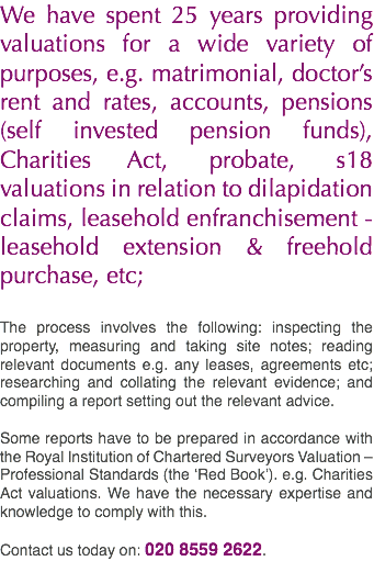 We have spent 25 years providing valuations for a wide variety of purposes, e.g. matrimonial, doctor’s rent and rates, accounts, pensions (self invested pension funds), Charities Act, probate, s18 valuations in relation to dilapidation claims, leasehold enfranchisement - leasehold extension & freehold purchase, etc; The process involves the following: inspecting the property, measuring and taking site notes; reading relevant documents e.g. any leases, agreements etc; researching and collating the relevant evidence; and compiling a report setting out the relevant advice. Some reports have to be prepared in accordance with the Royal Institution of Chartered Surveyors Valuation – Professional Standards (the ‘Red Book’). e.g. Charities Act valuations. We have the necessary expertise and knowledge to comply with this. Contact us today on: 020 8559 2622.